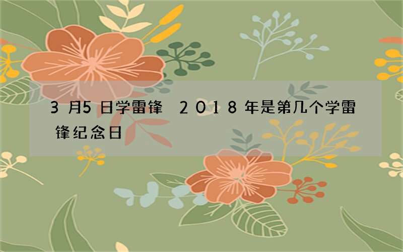 3月5日学雷锋 2018年是第几个学雷锋纪念日